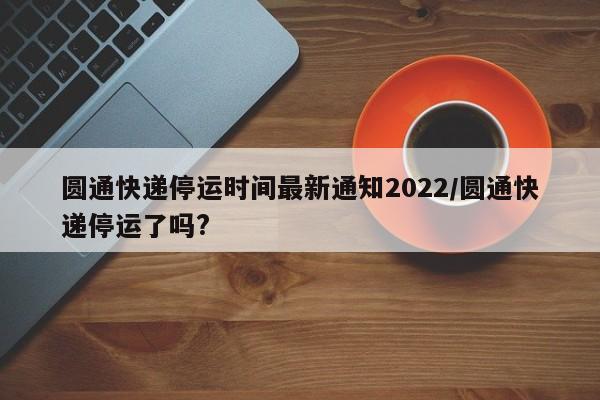 圆通快递停运时间最新通知2022/圆通快递停运了吗?
