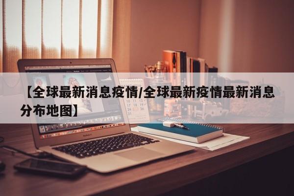 【全球最新消息疫情/全球最新疫情最新消息分布地图】