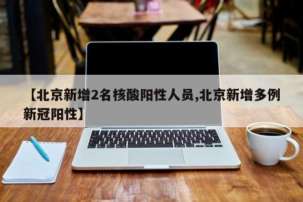 【北京新增2名核酸阳性人员,北京新增多例新冠阳性】