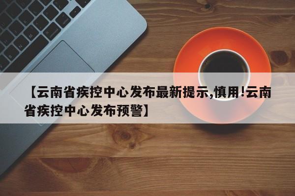 【云南省疾控中心发布最新提示,慎用!云南省疾控中心发布预警】