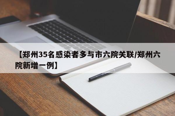 【郑州35名感染者多与市六院关联/郑州六院新增一例】