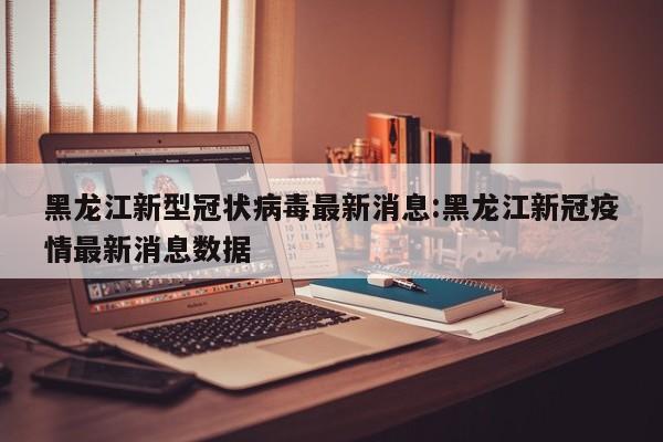 黑龙江新型冠状病毒最新消息:黑龙江新冠疫情最新消息数据