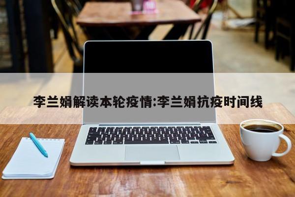 李兰娟解读本轮疫情:李兰娟抗疫时间线