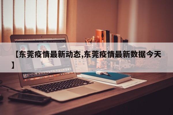 【东莞疫情最新动态,东莞疫情最新数据今天】