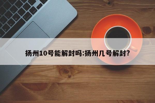 扬州10号能解封吗:扬州几号解封?