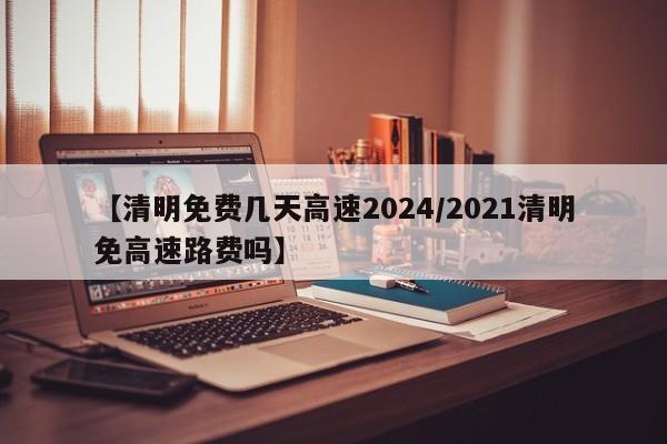 【清明免费几天高速2024/2021清明免高速路费吗】